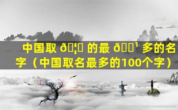 中国取 🦄 的最 🌹 多的名字（中国取名最多的100个字）